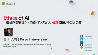 Ethics of AI
- 機械学習を扱う上で知っておきたい、倫理問題とその対応策 -
畠山 大有 | Daiyu Hatakeyama
Architect && Software Engineer && Applied Data Scientist
Microsoft Japan
/dahatake
@dahatake
/in/dahatake
/dahatake
/dahatake
/dahatake
 