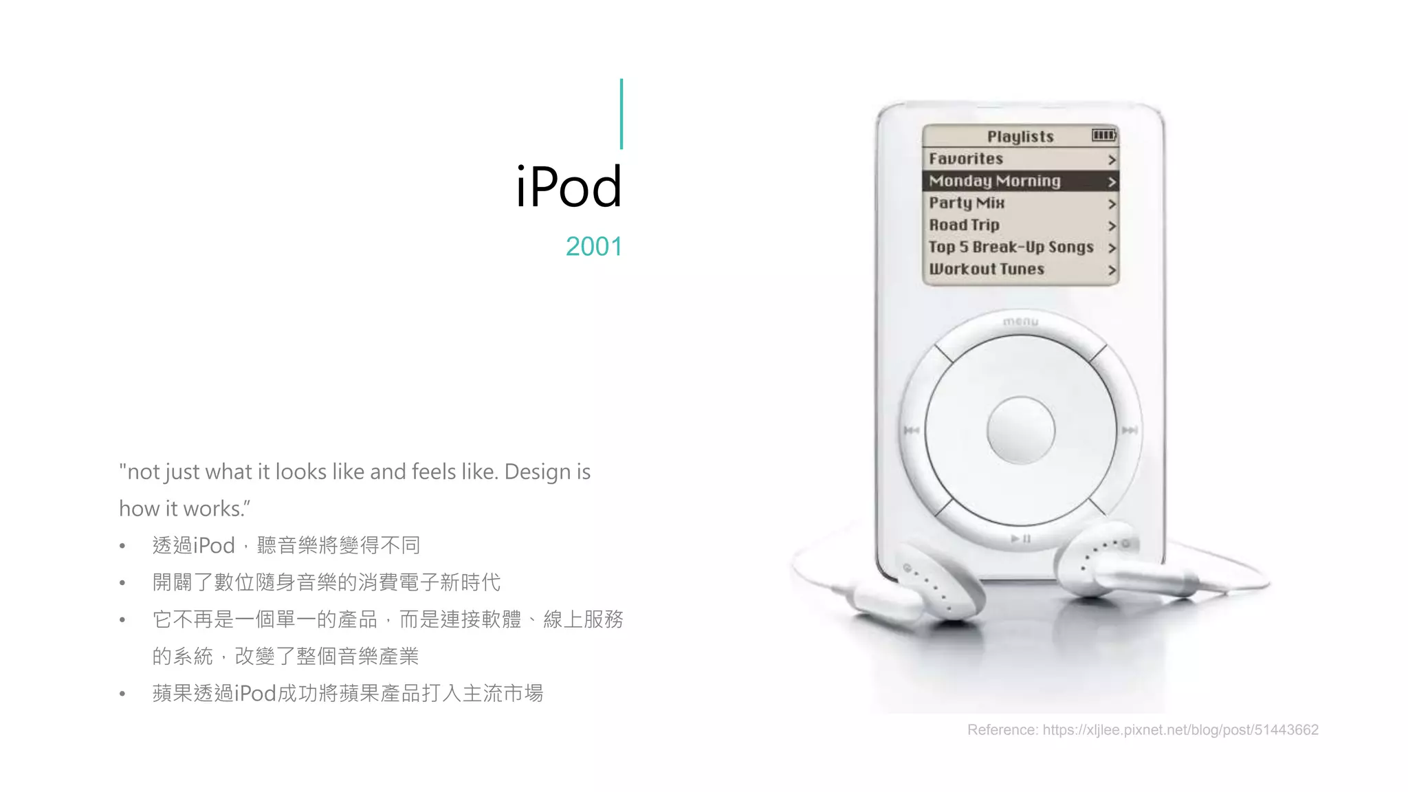 "not just what it looks like and feels like. Design is
how it works.”
• 透過iPod，聽音樂將變得不同
• 開闢了數位隨身音樂的消費電子新時代
• 它不再是一個單一的產品，而是連接軟體、線上服務
的系統，改變了整個音樂產業
• 蘋果透過iPod成功將蘋果產品打入主流市場
iPod
Reference: https://xljlee.pixnet.net/blog/post/51443662
2001
 