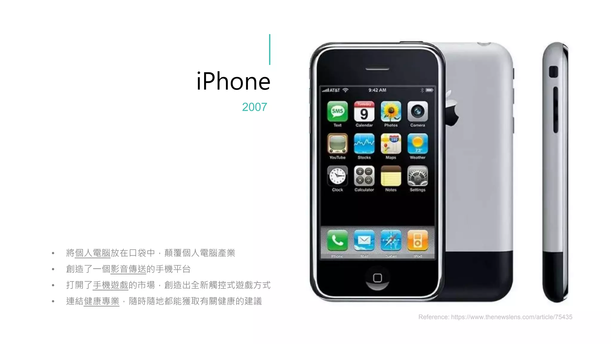 • 將個人電腦放在口袋中，顛覆個人電腦產業
• 創造了一個影音傳送的手機平台
• 打開了手機遊戲的市場，創造出全新觸控式遊戲方式
• 連結健康專業，隨時隨地都能獲取有關健康的建議
iPhone
Reference: https://www.thenewslens.com/article/75435
2007
 