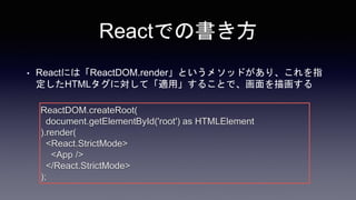 Reactでの書き方
• Reactには「ReactDOM.render」というメソッドがあり、これを指
定したHTMLタグに対して「適用」することで、画面を描画する
ReactDOM.createRoot(
document.getElementById('root') as HTMLElement
).render(
<React.StrictMode>
<App />
</React.StrictMode>
);
 