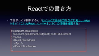 Reactでの書き方
• 下をざっくり翻訳すると「id=“root”であるHTMLタグに対し、<App
/>タグ（これもReactコンポーネント）の情報を描画する」
ReactDOM.createRoot(
document.getElementById('root') as HTMLElement
).render(
<React.StrictMode>
<App />
</React.StrictMode>
);
 