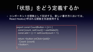 「状態」をどう定義するか
• コンポーネントを関数として記述する、新しい書き方においては、
React Hooksと呼ばれる関数を別途使用する
export const CountButton = ()=> {
const [count, setCount] = useState(0);
const add = () => setCount(count + 1);
return <button onClick={add}>
Count: {count}
</button>;
}
 