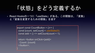 「状態」をどう定義するか
• React Hooksの一つに「useState」がある。この関数は、「変数」
と「変数を変更するための関数」を返す
export const CountButton = ()=> {
const [count, setCount] = useState(0);
const add = () => setCount(count + 1);
return <button onClick={add}>
Count: {count}
</button>;
}
 