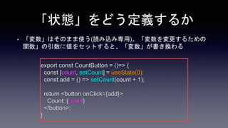 「状態」をどう定義するか
• 「変数」はそのまま使う(読み込み専用)。「変数を変更するための
関数」の引数に値をセットすると、「変数」が書き換わる
export const CountButton = ()=> {
const [count, setCount] = useState(0);
const add = () => setCount(count + 1);
return <button onClick={add}>
Count: {count}
</button>;
}
 