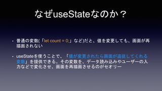 なぜuseStateなのか？
• 普通の変数(「let count = 0;」など)だと、値を変更しても、画面が再
描画されない
• useStateを使うことで、「値が変更されたら画面が追従してくれる
変数」を提供できる。その変数を、データ読み込みやユーザーの入
力などで変化させ、画面を再描画させるのがセオリー
 