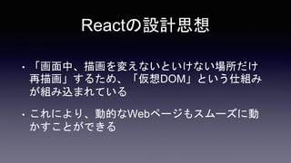 Reactの設計思想
• 「画面中、描画を変えないといけない場所だけ
再描画」するため、「仮想DOM」という仕組み
が組み込まれている
• これにより、動的なWebページもスムーズに動
かすことができる
 