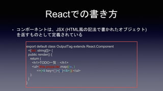 Reactでの書き方
• コンポーネントは、JSX (HTML風の記法で書かれたオブジェクト)
を返すものとして定義されている
export default class OutputTag extends React.Component
<{list: string[]}> {
public render() {
return (
<h1>TODO一覧：</h1>
<ul>{this.props.list.map((w,i)
=>(<li key={i}>{w}</li>))}</ul>
);
}
}
 