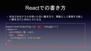 Reactでの書き方
• 先ほどのはクラスを用いた古い書き方で、関数として表現する新し
い書き方だと次のようになる
export const OutputTag = ({list}:{list: string[]}) => {
return <>
<h1>TODO一覧：</h1>
<ul>{list.map((w,i)
=>(<li key={i}>{w}</li>))}</ul>
</>;
}
 
