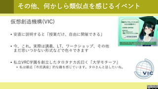 その他、何かしら類似点を感じるイベント
仮想創造機構(VIC)
• 安直に説明すると「授業だけ、自由に開催できる」
• 今、これ。実際は講義、LT、ワークショップ、その他
まだ思いつかない形式などで色々できます
• 私立VRC学園を創立したタロタナカ氏曰く「大学モチーフ」
• 私は最近「市民講座」的な趣を感じています。タロさんと話したいね。
 