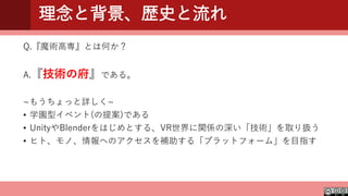 理念と背景、歴史と流れ
Q.『魔術高専』とは何か？
A.『技術の府』である。
~もうちょっと詳しく~
• 学園型イベント(の提案)である
• UnityやBlenderをはじめとする、VR世界に関係の深い「技術」を取り扱う
• ヒト、モノ、情報へのアクセスを補助する「プラットフォーム」を目指す
 