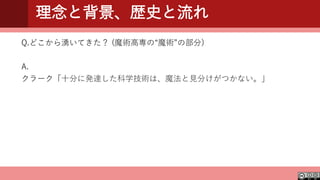理念と背景、歴史と流れ
Q.どこから湧いてきた？ (魔術高専の“魔術”の部分)
A.
クラーク「十分に発達した科学技術は、魔法と見分けがつかない。」
 