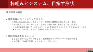 枠組みとシステム、目指す形状
魔術高専の特徴
• 魔術高専はコミュニティたりえる
• 「共助が行われるコミュニティ」という状態が理想だと考えている。現状。
• 「それはコミュニティか？」という部分ではNOAHに思想は近い感じがある
• 決定的に違うのは「人・コミュニケーションを軸にしたコミュニティ」ではないということ
• それは、一般人にはあまりにも難易度が高すぎるので……。
• 講師の公募を行う(行いたい)
• どちらかというと、そうでもしないと講師側がキャパオーバーで過労死する
• フル公募してるVRC学園、マジですごいと思います。
 