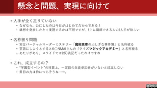 懸念と問題、実現に向けて
• 人手が全く足りていない
• なぜなら、公にしたのは今日がはじめてだからである！
• 構想を発表したとて実現するかは不明ですが、(主に講師できる人の)人手が欲しい
• 名称被り問題
• 実はバーチャルマーダーミステリー「魔術高専のふしぎな事件簿」と名称被る
• 英語にしようとするとK○NMAIさんの「クイズマジックアカデミー」と名称被る
• あたりがあり、スライドでは(仮)表記だったわけですね
• これ、成立するの？
• “学園型イベント”の性質上、一定数の生徒参加者がいないと成立しない
• 最初の方は特につらそうね……。
 