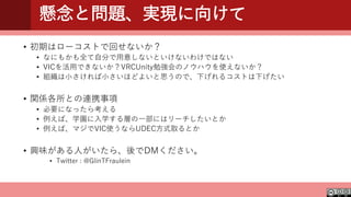 懸念と問題、実現に向けて
• 初期はローコストで回せないか？
• なにもかも全て自分で用意しないといけないわけではない
• VICを活用できないか？VRCUnity勉強会のノウハウを使えないか？
• 組織は小さければ小さいほどよいと思うので、下げれるコストは下げたい
• 関係各所との連携事項
• 必要になったら考える
• 例えば、学園に入学する層の一部にはリーチしたいとか
• 例えば、マジでVIC使うならUDEC方式取るとか
• 興味がある人がいたら、後でDMください。
• Twitter : @GlinTFraulein
 
