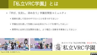 『私立VRC学園』とは
• 「学び、交流し、深め合う」学園空間型コミュニティ
• 授業を通して自分のやりたいことを見つけてほしい
• 学園生活を通して気軽にJoin出来るフレンドを増やしてほしい
• 期間内に出来た交友関係を基に、より幅広い活動を卒業後にしてほしい
本スライドは「私立VRC学園」非公式です。
Tips:5-1卒業、8-1担任でした。
 