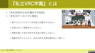 『私立VRC学園』とは
• 「文化形成のための遺伝子の形成」
• 「文化のアーカイブと発信」
• 紹介したいコンテンツを生徒に伝播させてほしい
• 生徒に対して道筋を示してほしい
• 授業を通して自分の好きを生徒に紹介してほしい
• 授業を作ることにより、自分の好きな事を資料化して欲しい
Tips:4~7期必修講師やってました。
 