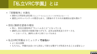 『私立VRC学園』とは
• 「受験戦争」の激化
• 8期の入学倍率は約3倍 (らしい？ ちゃんとしたソースが手元にない……)
• 運営上のキャパシティの懸念もあり、1期毎のクラスの大幅増加は望み薄か？
• 担任/講師志望者の増加
• 特に、担任志望倍率が ”たいへんなこと” になっている
• 講師も主に技術系の授業が被りがちで、近年は採用見送りのケースも
• とはいっても、講師なら高々1.5倍くらいではある
• 私立VRC学園はコミュニティではない
• よくある誤解
• もちろん、学園の出会いから派生して新たな繋がりが形成されることは望ましい
 