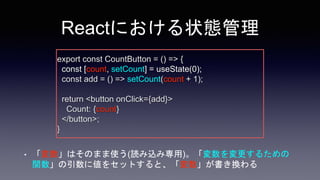 • 「変数」はそのまま使う(読み込み専用)。「変数を変更するための
関数」の引数に値をセットすると、「変数」が書き換わる
Reactにおける状態管理
export const CountButton = () => {
const [count...