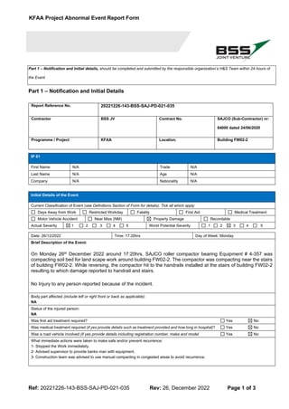 KFAA Project Abnormal Event Report Form
Ref: 20221226-143-BSS-SAJ-PD-021-035 Rev: 26, December 2022 Page 1 of 3
Part 1 – Notification and Initial details, should be completed and submitted by the responsible organization’s H&S Team within 24 hours of
the Event
Part 1 – Notification and Initial Details
Report Reference No. 20221226-143-BSS-SAJ-PD-021-035
Contractor BSS JV Contract No. SAJCO (Sub-Contractor) nr:
84000 dated 24/06/2020
Programme / Project KFAA Location. Building FW02-2
IP 01
First Name N/A Trade N/A
Last Name N/A Age N/A
Company N/A Nationality N/A
Initial Details of the Event
Current Classification of Event (see Definitions Section of Form for details). Tick all which apply
Days Away from Work Restricted Workday Fatality First Aid Medical Treatment
Motor Vehicle Accident Near Miss (NM) Property Damage Recordable
Actual Severity 1 2 3 4 5 Worst Potential Severity 1 2 3 4 5
Date: 26/12/2022 Time: 17:20hrs Day of Week: Monday
Brief Description of the Event:
On Monday 26th December 2022 around 17:20hrs, SAJCO roller compactor bearing Equipment # 4-357 was
compacting soil bed for land scape work around building FW02-2. The compactor was compacting near the stairs
of building FW02-2. While reversing, the compactor hit to the handrails installed at the stairs of building FW02-2
resulting to which damage reported to handrail and stairs.
No Injury to any person reported because of the incident.
Body part affected (include left or right front or back as applicable):
NA
Status of the injured person:
NA
Was first aid treatment required? Yes No
Was medical treatment required (if yes provide details such as treatment provided and how long in hospital)? Yes No
Was a road vehicle involved (if yes provide details including registration number, make and model Yes No
What immediate actions were taken to make safe and/or prevent recurrence:
1- Stopped the Work immediately.
2- Advised supervisor to provide banks man with equipment.
3- Construction team was advised to use manual compacting in congested areas to avoid recurrence.
 