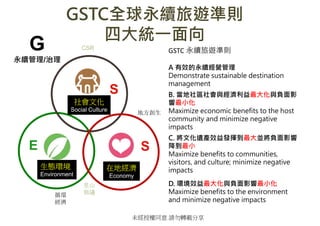δڙͬ ՈDd
GSTCȫm[ʄt
Ĵy?
GSTC m[ʄt
A ЧmI
Demonstrate sustainable destination
management
B. ^ccؓӰ
С
Maximize economic benefits to the host
community and minimize negative
impacts
C. ĻzaЧl]KؓӰ
С
Maximize benefits to communities,
visitors, and culture; minimize negative
impacts
D. hЧcؓӰС
Maximize benefits to the environment
and minimize negative impacts
Ļ
Social Culture
Bh
Environment
ڵؽ
Economy
E S
S
G
m/
CSR
ط
ѭh

ɽ
h
 