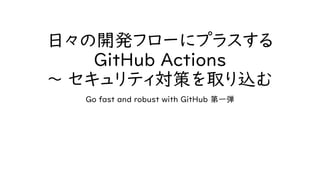 日々の開発フローにプラスする
GitHub Actions
～ セキュリティ対策を取り込む
Go fast and robust with GitHub 第一弾
 