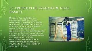 1.2.1 PUESTOS DE TRABAJO DE NIVEL
BÁSICO
Sin duda, los asistentes de
instalación de cables no tienen
conocimientos previos, sin embargo,
se adaptan rápidamente en el entorno
de trabajo, a pesar de que deben
seguir instrucciones de sus
supervisores en todo momento, puesto
que, a pesar de tener conocimientos
teóricos, les falta experiencia práctica
para realizar el cableado
estructurado. Los expertos en el
establecimiento de enlaces, en su
mayor parte, tienen experiencia en el
rango de 1 y 2 años
 