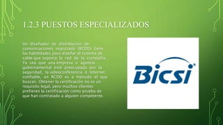 1.2.3 PUESTOS ESPECIALIZADOS
Un diseñador de distribución de
comunicaciones registrado (RCDD) tiene
las habilidades para diseñar el sistema de
cable que soporta la red de la compañía.
Ya sea que una empresa o agencia
gubernamental esté preocupada por la
seguridad, la videoconferencia o Internet
confiable, un RCDD es a menudo el que
buscan. Obtener la certificación no es un
requisito legal, pero muchos clientes
prefieren la certificación como prueba de
que han contratado a alguien competente.
 