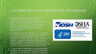 1.3 CÓDIGOS Y ESTÁNDARES DE SEGURIDAD
• El tipo principal es la seguridad representativa.
Descubra cómo funcionar con instrumentos
mecánicos y manuales para no poner en peligro las
manos, los pies, la percepción visual o la
audición de las personas. Teniendo cuidado,
organizar y utilizar el hardware y el volante
defensivos adecuados mantiene el bienestar
representativo.
• • El segundo tipo de bienestar es la seguridad
en el entorno laboral. Descubre cómo funcionar con
otros para no abrirlos al peligro. Mantenga el
ambiente de trabajo libre de riesgos superfluos y
venenos y alguna otra condición peligrosa. ¿Se
utilizan solventes con suficiente ventilación? ¿Es el
cableado eléctrico no permanente una verificación del
agua en caso de que deba ser un trabajo externo?
• • El tercer tipo de seguridad es la seguridad pública.
Asegúrese de que las personas a pie, los vehículos,
los planes y la naturaleza no dependan de peligros
 