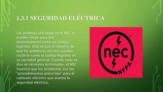 1.3.1 SEGURIDAD ELÉCTRICA
Las palabras utilizadas en el NEC se
pueden elegir para leer
detenidamente como un código
legítimo. Esto es con el objetivo de
que los gobiernos vecinos puedan
recibirlo como el código legítimo en
su vecindad general. Cuando todo se
dice en términos terminados, el NEC
muestra que los problemas son los
"procedimientos prescritos" para el
cableado eléctrico que avanza la
seguridad eléctrica.
 