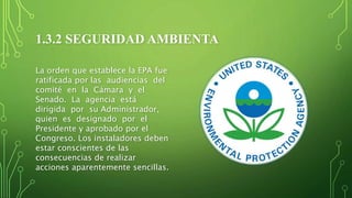 1.3.2 SEGURIDAD AMBIENTA
La orden que establece la EPA fue
ratificada por las audiencias del
comité en la Cámara y el
Senado. La agencia está
dirigida por su Administrador,
quien es designado por el
Presidente y aprobado por el
Congreso. Los instaladores deben
estar conscientes de las
consecuencias de realizar
acciones aparentemente sencillas.
 