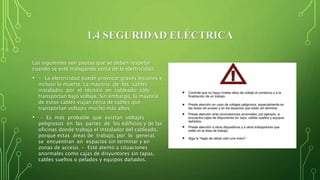 1.4 SEGURIDAD ELÉCTRICA
Las siguientes son pautas que se deben respetar
cuando se esté trabajando cerca de la electricidad:
• • La electricidad puede provocar graves lesiones e
incluso la muerte. La mayoría de los cables
instalados por el técnico en cableado sólo
transportan bajo voltaje. Sin embargo, la mayoría
de estos cables viajan cerca de cables que
transportan voltajes mucho más altos.
• • Es más probable que existan voltajes
peligrosos en las partes de los edificios y de las
oficinas donde trabaja el instalador del cableado,
porque estas áreas de trabajo, por lo general,
se encuentran en espacios sin terminar y en
zonas de acceso. • Esté atento a situaciones
anormales como cajas de disyuntores sin tapas,
cables sueltos o pelados y equipos dañados.
 