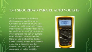 1.4.1 SEGURIDAD PARA ELALTO VOLTAJE
es un instrumento de medición
electrónico que combina varias
funciones de medición en una sola
unidad. Un multímetro típico puede
medir voltaje, corriente y resistencia.
Los multímetros analógicos usan un
micro amperímetro con un puntero
en movimiento para mostrar las
lecturas. Los multímetros digitales
(DMM, DVOM) tienen una pantalla
numérica y también pueden
mostrar una barra gráfica que
representa el valor medido.
 