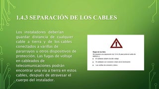 1.4.3 SEPARACIÓN DE LOS CABLES
Los instaladores deberían
guardar distancia de cualquier
cable a tierra y de los cables
conectados a varillas de
pararrayos u otros dispositivos de
protección. Las fugas de voltaje
en cableados de
telecomunicaciones podrán
encontrar una vía a tierra en estos
cables, después de atravesar el
cuerpo del instalador.
 