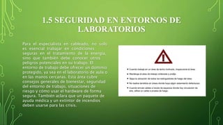 1.5 SEGURIDAD EN ENTORNOS DE
LABORATORIOS
Para el especialista en cableado, no solo
es esencial trabajar en condiciones
seguras en el tratamiento de la energía,
sino que también debe conocer otros
peligros potenciales en su trabajo. El
entorno de trabajo debe ofrecer un dominio
protegido, ya sea en el laboratorio de aula o
en las manos cercanas. Esta área cubre
consejos generales de bienestar, seguridad
del entorno de trabajo, situaciones de
riesgo y cómo usar el hardware de forma
segura. También aclara que un paquete de
ayuda médica y un extintor de incendios
deben usarse para las crisis.
 