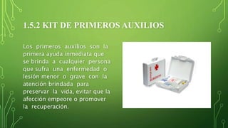 1.5.2 KIT DE PRIMEROS AUXILIOS
Los primeros auxilios son la
primera ayuda inmediata que
se brinda a cualquier persona
que sufra una enfermedad o
lesión menor o grave con la
atención brindada para
preservar la vida, evitar que la
afección empeore o promover
la recuperación.
 