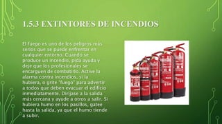 1.5.3 EXTINTORES DE INCENDIOS
El fuego es uno de los peligros más
serios que se puede enfrentar en
cualquier entorno. Cuando se
produce un incendio, pida ayuda y
deje que los profesionales se
encarguen de combatirlo. Active la
alarma contra incendios, si la
hubiera, o grite "fuego" para advertir
a todos que deben evacuar el edificio
inmediatamente. Diríjase a la salida
más cercana y ayude a otros a salir. Si
hubiera humo en los pasillos, gatee
hasta la salida, ya que el humo tiende
a subir.
 