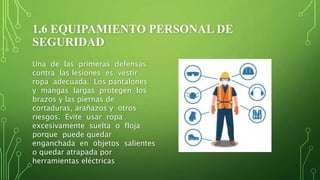 1.6 EQUIPAMIENTO PERSONAL DE
SEGURIDAD
Una de las primeras defensas
contra las lesiones es vestir
ropa adecuada. Los pantalones
y mangas largas protegen los
brazos y las piernas de
cortaduras, arañazos y otros
riesgos. Evite usar ropa
excesivamente suelta o floja
porque puede quedar
enganchada en objetos salientes
o quedar atrapada por
herramientas eléctricas
 