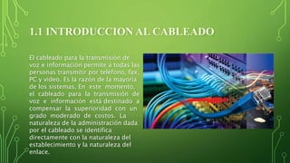 1.1 INTRODUCCION AL CABLEADO
El cableado para la transmisión de
voz e información permite a todas las
personas transmitir por teléfono, fax,
PC y video. Es la razón de la mayoría
de los sistemas. En este momento,
el cableado para la transmisión de
voz e información está destinado a
compensar la superioridad con un
grado moderado de costos. La
naturaleza de la administración dada
por el cableado se identifica
directamente con la naturaleza del
establecimiento y la naturaleza del
enlace.
 