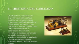 1.1.1HISTORIA DEL CABLEADO
Un telégrafo es un dispositivo o
dispositivo que utiliza señales
eléctricas para enviar mensajes
instantáneos codificados (similar al
código Morse) a través de líneas
telefónicas o transmisiones de radio.
La transmisión eléctrica, o
simplemente "transmisión",
reemplazó el marco de transmisión
de señales luminosas de los
semáforos, como lo hicieron Claude
Chappe del ejército francés y
Friedrich Clemens Gerke del ejército
 