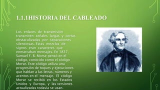 1.1.1HISTORIA DEL CABLEADO
Los enlaces de transmisión
transmiten señales largas y cortas
obstaculizadas por separaciones
silenciosas. Estas mezclas de
signos eran caracteres que
enmarcaban mensajes. En 1837,
Samuel F. B. Morse pensó en el
código, conocido como el código
Morse. Este código utiliza una
progresión de toques y ejecuciones
que hablan a las letras, números y
acentos en el mensaje. El código
Morse se recibió en los Estados
Unidos y Europa, y las versiones
actualizadas todavía se usan.
 