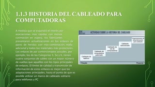 1.1.3 HISTORIA DEL CABLEADO PARA
COMPUTADORAS
A medida que se expandió el interés por
asociaciones más rápidas con menos
conmoción en espera, los fabricantes
presentaron actualizaciones en los enlaces de
pares de heridas con más combinación, malla
adicional y todos los materiales más protectores.
Los enlaces de par contorsionados actuales, por
ejemplo, los de las Categorías 5, 5e y 6, tienen
cuatro conjuntos de cables con un mayor número
de vueltas que aquellos con los tipos principales
de enlaces. El límite de calidad y transmisión de
información de estos enlaces es mejor que las
adaptaciones principales, hasta el punto de que es
posible utilizar un marco de cableado solitario
para teléfonos y PC
 