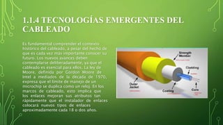 1.1.4 TECNOLOGÍAS EMERGENTES DEL
CABLEADO
Es fundamental comprender el contexto
histórico del cableado, a pesar del hecho de
que es cada vez más importante conocer su
futuro. Los nuevos avances deben
contemplarse deliberadamente, ya que el
cableado es esencial para ellos. La ley de
Moore, definida por Gordon Moore de
Intel a mediados de la década de 1970,
expresa que el límite de manejo de un
microchip se duplica como un reloj. En los
marcos de cableado, esto implica que
los enlaces mejoran sus atributos tan
rápidamente que el instalador de enlaces
colocará nuevos tipos de enlaces
aproximadamente cada 18 o dos años.
 