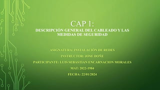 CAP 1:
DESCRIPCIÓN GENERAL DEL CABLEADO Y LAS
MEDIDAS DE SEGURIDAD
ASIGNATURA: INSTALACIÓN DE REDES
INSTRUCTOR: JOSE DOÑE
PARTICIPANTE: LUIS SEBASTIAN ENCARNACION MORALES
MAT: 2022-1984
FECHA: 22/01/2024
 