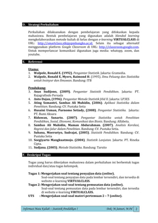 Informasi Mata Kuliah – Statistik Pendidikan I Dok: M.Jainuri, M.Pd 2
D. Strategi Perkuliahan
Perkuliahan dilaksanakan dengan pembelajaran yang difokuskan kepada
mahasiswa. Bentuk pembelajaran yang digunakan adalah blended learning
mengkolaborasikan metode kuliah di kelas dengan e-learning VIRTUALCLASS di
URL: http://smartclass.stkipypmbangko.ac.id. Selain itu sebagai alternatif
menggunakan platform Google Classroom di URL: http://classroom.google.com.
Untuk memperlancar komunikasi digunakan juga media: whatspp, zoom, dan
youtube.
E. Referensi
Utama:
1. Walpole, Ronald E. (1992). Pengantar Statistik. Jakarta: Gramedia.
2. Walpole, Ronald E, Myers, Raimond H. (1995). Ilmu Peluang dan Statistika
untuk Insinyur dan Ilmuwan. Bandung: ITB
Pendukung:
3. Anas Sudijono, (2009). Pengantar Statistik Pendidikan. Jakarta: PT.
Rajagrafindo Persada
4. Anto Dajan, (1996). Pengantar Metode Statistik Jilid II. Jakarta: LP3ES
5. Ating Somantri, Sambas Ali Muhidin, (2006). Aplikasi Statistika dalam
Penelitian. Bandung: CV. Pustaka Setia
6. Husaini Usman, Purnomo Setiady, (2008). Pengantar Statistika. Jakarta:
PT. Bumi Aksara
7. Riduwan, Sunarto. (2007). Pengantar Statistika untuk Penelitian
Pendidikan, Sosial, Ekonomi, Komunikasi dan Bisnis. Bandung: Alfabeta.
8. Sambas Ali Muhidin, Maman Abdurahman. (2007). Analisis Korelasi,
Regresi dan Jalur dalam Penelitian. Bandung: CV. Pustaka Setia.
9. Subana, Moersetyo, Sudrajat, (2005). Statistik Pendidikan. Bandung: CV.
Pustaka Setia
10. Soegiyarto Mangkuatmojo. (2004). Statistik Lanjutan. Jakarta: PT. Rineka
Cipta.
11. Sudjana. (2005). Metode Statistika. Bandung: Tarsito
F. Deskripsi Tugas
Tugas yang harus dikerjakan mahasiswa dalam perkuliahan ini berbentuk tugas
individual dan/atau tugas kelompok.
Tugas 1: Mengerjakan soal tentang penyajian data (online).
Soal-soal tentang penyajian data pada lembar tersendiri, dan tersedia di
website e-learning VIRTUALCLASS.
Tugas 2: Mengerjakan soal-soal tentang pemusatan data (online).
Soal-soal tentang pemusatan data pada lembar tersendiri, dan tersedia
di website e-learning VIRTUALCLASS.
UTS : Mengerjakan soal-soal materi pertemuan 2 – 7 (online).
 