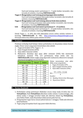 Informasi Mata Kuliah – Statistik Pendidikan I Dok: M.Jainuri, M.Pd 3
Soal-soal tentang materi pertemuan 2 – 7 pada lembar tersendiri, dan
tersedia di website e-learning VIRTUALCLASS.
Tugas 3: Mengerjakan soal tentang penyimpangan data (online).
Soal-soal tentang penyajian data pada lembar tersendiri, dan tersedia di
website e-learning VIRTUALCLASS.
Tugas 4: Mengerjakan soal-soal tentang ukuran letak data (online).
Soal-soal tentang pemusatan data pada lembar tersendiri, dan tersedia
di website e-learning VIRTUALCLASS.
UAS : Mengerjakan soal-soal materi pertemuan 9 – 15 (online).
Soal-soal tentang materi pertemuan 9 – 15 pada lembar tersendiri, dan
tersedia di website e-learning VIRTUALCLASS.
Untuk Tugas 1 – 4, UTS, dan UAS dikerjakan secara online melalui website e-
learning VIRTUALCLASS di URL: http://smartclass.stkipypmbangko.ac.id.
Petunjuk teknis bisa dilihat pada website tersebut.
G. Penilaian
Penilaian terhadap hasil belajar dalam perkuliahan ini dinyatakan dalam bentuk
angka. Unsur-unsur yang turut menentukan nilai adalah:
1. Tugas terstruktur (TT): Tugas 1 – 4.
2. Ujian Tengah Semester (UTS)
3. Ujian Akhir Semester (UAS)
4. Mahasiswa diizinkan ikut ujian akhir semester (UAS) bila memenuhi
kehadiran minimal 75% (12 pertemuan) tatap muka dan via
VIRTUALCLASS. Bobot angka yang diperoleh mahasiswa dikonversi menjadi
nilai huruf mengikuti aturan berikut:
Rentangan Nilai Huruf Bobot
88 – 100 A 4,00
83 – 87 A- 3,75
78 – 82 B+ 3,50
73 – 77 B 3,00
68 – 72 B- 2,75
63 – 67 C+ 2,50
58 – 62 C 2,00
53 – 57 C- 1,75
48 – 52 D 1,00
< 48 E 0
H. Norma Akademik
1. Perkuliahan setiap pertemuan dilakukan secara tatap muka di kelas dan via
VirtualClass. Pada VirtualClass diberikan waktu selama 1 (satu) minggu., jika
dalam waktu 1 minggu tersebut tidak ada aktivitas dalam log Virtualclass,
atau Daftar Hadir, anda dinyatakan tidak masuk pada hari itu.
2. Pengumpulan tugas harus sesuai jadwal (durasi 1 minggu). Tidak ada toleransi
keterlambatan.
3. Tugas yang merupakan hasil copy paste tidak diterima.
Dalam menentukan nilai akhir
(NA), unsur yang dinilai :
1. Tugas Terstruktur (TT)
2. Ujian Tengah Semester (UTS)
3. Ujian Akhir Semester (UAS)
NA =
4
2.UAS
UTS
TT +
+
Sumber:
➢ Katalog Universitas Merangin
➢ Keputusan Rektor
 