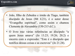 • João, filho de Zebedeu e irmão de Tiago, também
discípulo de Jesus (Mt 4.21), é o autor desse
“Evangelho espiritual”, como assim o chamou
Clemente de Alexandria (150-215 d.C.).
• O livro traz várias referências ao discípulo “a
quem Jesus amava” (Jo 13.23; 19.26; 20.2) e
encerra com a expressão: “Este é o discípulo que
testifica dessas coisas e as escreveu” (Jo 21.24).
 
