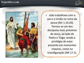 • João trabalhava com o
pai e o irmão no ramo da
pesca (Mc 1.19,20).
Tornou-se um dos
discípulos mais próximos
de Jesus, ao lado de
Pedro e Tiago, tendo o
privilégio de estar
presente em momentos
ímpares, como na
transfiguração (Mt 17.1).
 