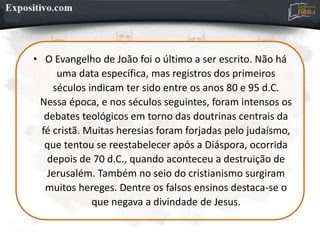• O Evangelho de João foi o último a ser escrito. Não há
uma data específica, mas registros dos primeiros
séculos indicam ter sido entre os anos 80 e 95 d.C.
Nessa época, e nos séculos seguintes, foram intensos os
debates teológicos em torno das doutrinas centrais da
fé cristã. Muitas heresias foram forjadas pelo judaísmo,
que tentou se reestabelecer após a Diáspora, ocorrida
depois de 70 d.C., quando aconteceu a destruição de
Jerusalém. Também no seio do cristianismo surgiram
muitos hereges. Dentre os falsos ensinos destaca-se o
que negava a divindade de Jesus.
 