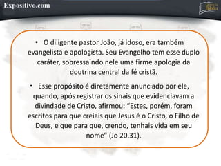 • O diligente pastor João, já idoso, era também
evangelista e apologista. Seu Evangelho tem esse duplo
caráter, sobressaindo nele uma firme apologia da
doutrina central da fé cristã.
• Esse propósito é diretamente anunciado por ele,
quando, após registrar os sinais que evidenciavam a
divindade de Cristo, afirmou: “Estes, porém, foram
escritos para que creiais que Jesus é o Cristo, o Filho de
Deus, e que para que, crendo, tenhais vida em seu
nome” (Jo 20.31).
 