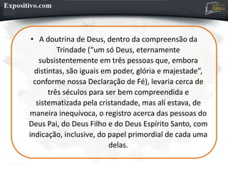 • A doutrina de Deus, dentro da compreensão da
Trindade (“um só Deus, eternamente
subsistentemente em três pessoas que, embora
distintas, são iguais em poder, glória e majestade”,
conforme nossa Declaração de Fé), levaria cerca de
três séculos para ser bem compreendida e
sistematizada pela cristandade, mas ali estava, de
maneira inequívoca, o registro acerca das pessoas do
Deus Pai, do Deus Filho e do Deus Espírito Santo, com
indicação, inclusive, do papel primordial de cada uma
delas.
 